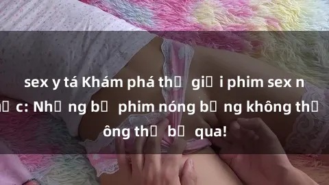 sex y tá Khám phá thế giới phim sex ngoại quốc: Những bộ phim nóng bỏng không thể bỏ qua!