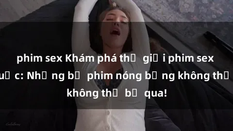 phim sex Khám phá thế giới phim sex ngoại quốc: Những bộ phim nóng bỏng không thể bỏ qua!