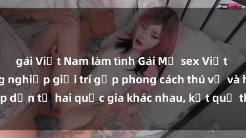 gái Việt Nam làm tình Gái Mỹ sex Việt Nam: Khi nền công nghiệp giải trí gặp phong cách thú vị và hấp dẫn từ hai quốc gia khác nhau, kết quả thú vị không thể bỏ qua.