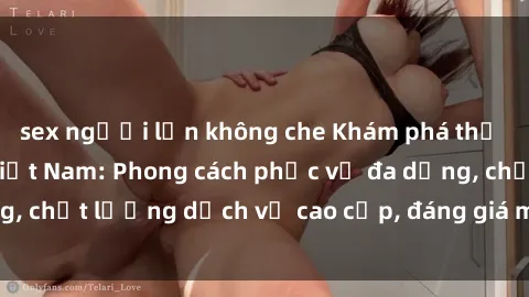 sex người lớn không che Khám phá thế giới của gái gọi Việt Nam: Phong cách phục vụ đa dạng, chất lượng dịch vụ cao cấp, đáng giá mọi khoản chi phí