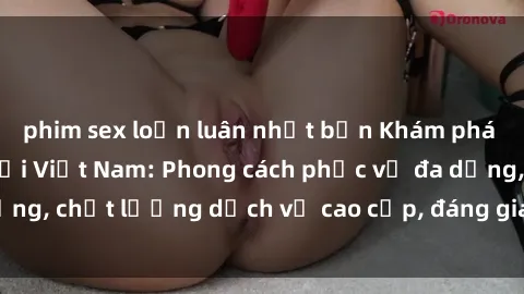 phim sex loạn luân nhật bản Khám phá thế giới của gái gọi Việt Nam: Phong cách phục vụ đa dạng, chất lượng dịch vụ cao cấp, đáng giá mọi khoản chi phí