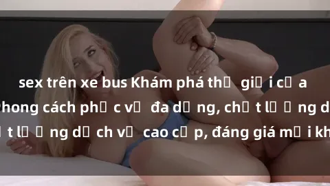 sex trên xe bus Khám phá thế giới của gái gọi Việt Nam: Phong cách phục vụ đa dạng, chất lượng dịch vụ cao cấp, đáng giá mọi khoản chi phí