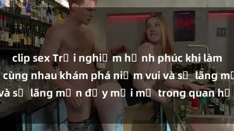 clip sex Trải nghiệm hạnh phúc khi làm tình với gái đẹp – cùng nhau khám phá niềm vui và sự lãng mạn đầy mới mẻ trong quan hệ của bạn.