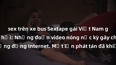 sex trên xe bus Sextape gái Việt Nam gây sốt trên mạng xã hội: Những đoạn video nóng nực kỳ gây chấn động cộng đồng Internet. Một lần phát tán đã khiến người xem không thể rời mắt.