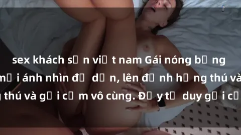 sex khách sạn việt nam Gái nóng bỏng khỏa thân khiến mọi ánh nhìn đổ dồn, lên đỉnh hứng thú và gợi cảm vô cùng. Đầy tư duy gợi cảm và quyến rũ.