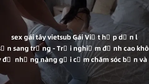 sex gái tây vietsub Gái Việt hấp dẫn làm tình tại khách sạn sang trọng - Trải nghiệm đỉnh cao không thể bỏ lỡ! Hãy để những nàng gợi cảm chăm sóc bạn và mang đến cho bạn những phút giây đê mê không th