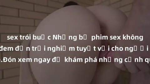 sex trói buộc Những bộ phim sex không che HD đỉnh cao, đem đến trải nghiệm tuyệt vời cho người xem.Đón xem ngay để khám phá những cảnh quay đẹp mắt và kích thích.