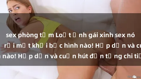 sex phòng tắm Loạt ảnh gái xinh sex nóng bỏng, không thể rời mắt khỏi bức hình nào! Hấp dẫn và cuốn hút đến từng chi tiết.