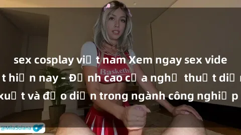 sex cosplay việt nam Xem ngay sex video Việt Nam hot nhất hiện nay – Đỉnh cao của nghệ thuật diễn xuất và đạo diễn trong ngành công nghiệp phim người lớn tại đây!