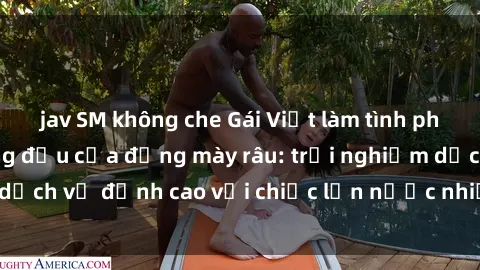 jav SM không che Gái Việt làm tình phục vụ nhu cầu hàng đầu của đấng mày râu: trải nghiệm dịch vụ đỉnh cao với chiếc lồn nước nhiều và ngọt ngào.