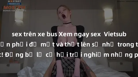 sex trên xe bus Xem ngay sex  Vietsub, đảm bảo khiến bạn phải đỏ mặt và thốt lên số nhọ trong từng khoảnh khắc! Đừng bỏ lỡ cơ hội trải nghiệm những pha cực kỳ hấp dẫn và mãn nhãn chỉ với một cú click!