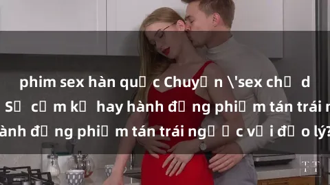 phim sex hàn quốc Chuyện 'sex chị dâu' trong gia đình: Sự cấm kỵ hay hành động phiếm tán trái ngược với đạo lý?