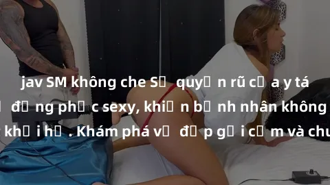 jav SM không che Sự quyến rũ của y tá Việt Nam trong bộ đồng phục sexy, khiến bệnh nhân không thể rời mắt khỏi họ. Khám phá vẻ đẹp gợi cảm và chuyên nghiệp của họ ngay hôm nay!