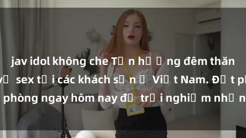 jav idol không che Tận hưởng đêm thăng hoa cùng dịch vụ sex tại các khách sạn ở Việt Nam. Đặt phòng ngay hôm nay để trải nghiệm những khoái cảm độc đáo.