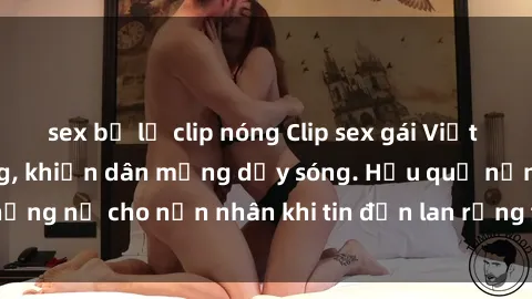 sex bị lộ clip nóng Clip sex gái Việt bị lộ gây chấn động, khiến dân mạng dậy sóng. Hậu quả nặng nề cho nạn nhân khi tin đồn lan rộng trên mạng xã hội.