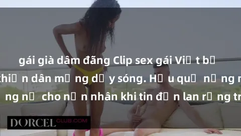 gái già dâm đãng Clip sex gái Việt bị lộ gây chấn động, khiến dân mạng dậy sóng. Hậu quả nặng nề cho nạn nhân khi tin đồn lan rộng trên mạng xã hội.