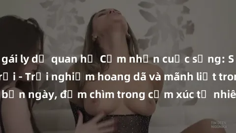 gái ly dị quan hệ Cảm nhận cuộc sống: Sex gái Việt ngoài trời - Trải nghiệm hoang dã và mãnh liệt trong bản ngày, đắm chìm trong cảm xúc tự nhiên và sự giao thoa tình yêu.