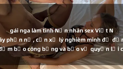 gái nga làm tình Nạn nhân sex Việt Nam bị hiếp dâm gây phẫn nộ, cần xử lý nghiêm minh để đảm bảo công bằng và bảo vệ quyền lợi của người bị hại.