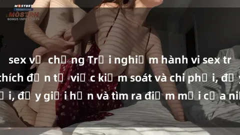 sex vợ chồng Trải nghiệm hành vi sex trói buộc: Sự kích thích đến từ việc kiểm soát và chi phối, đẩy giới hạn và tìm ra điểm mới của niềm hứng thú.