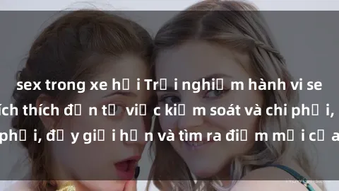 sex trong xe hơi Trải nghiệm hành vi sex trói buộc: Sự kích thích đến từ việc kiểm soát và chi phối, đẩy giới hạn và tìm ra điểm mới của niềm hứng thú.