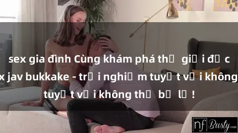 sex gia đình Cùng khám phá thế giới độc đáo của sex jav bukkake - trải nghiệm tuyệt vời không thể bỏ lỡ!