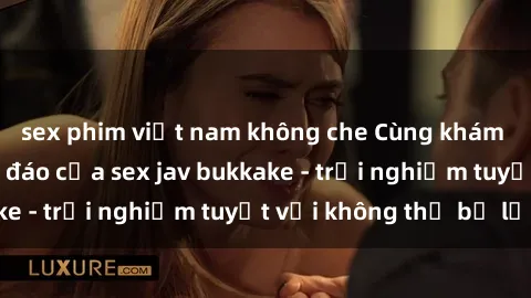 sex phim việt nam không che Cùng khám phá thế giới độc đáo của sex jav bukkake - trải nghiệm tuyệt vời không thể bỏ lỡ!