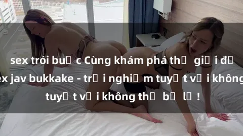 sex trói buộc Cùng khám phá thế giới độc đáo của sex jav bukkake - trải nghiệm tuyệt vời không thể bỏ lỡ!