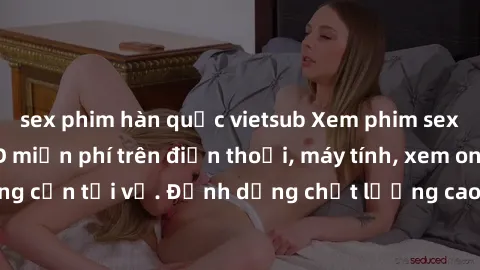sex phim hàn quốc vietsub Xem phim sex Việt Nam full HD miễn phí trên điện thoại, máy tính, xem online không cần tải về. Định dạng chất lượng cao, nội dung hấp dẫn, đa dạng.