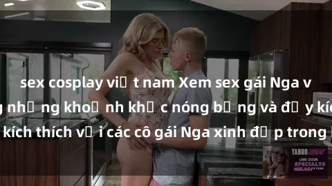 sex cosplay việt nam Xem sex gái Nga vietsub: Tận hưởng những khoảnh khắc nóng bỏng và đầy kích thích với các cô gái Nga xinh đẹp trong bộ phim vietsub.