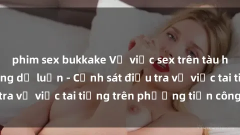 phim sex bukkake Vụ việc sex trên tàu hỏa gây xôn xao trong dư luận - Cảnh sát điều tra vụ việc tai tiếng trên phương tiện công cộng