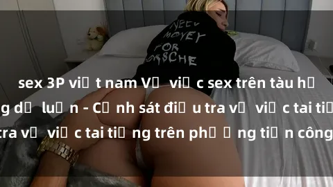 sex 3P việt nam Vụ việc sex trên tàu hỏa gây xôn xao trong dư luận - Cảnh sát điều tra vụ việc tai tiếng trên phương tiện công cộng