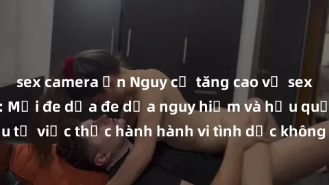 sex camera ẩn Nguy cơ tăng cao về sex ngoài đường phố: Mối đe dọa đe dọa nguy hiểm và hậu quả xấu từ việc thực hành hành vi tình dục không an toàn ngoài đường phố