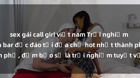 sex gái call girl việt nam Trải nghiệm không gian sex quán bar độc đáo tại địa chỉ hot nhất thành phố, đảm bảo sẽ là trải nghiệm tuyệt vời không thể bỏ lỡ!
