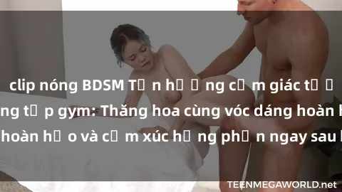 clip nóng BDSM Tận hưởng cảm giác tươi mới với sex phòng tập gym: Thăng hoa cùng vóc dáng hoàn hảo và cảm xúc hưng phấn ngay sau buổi tập luyện!