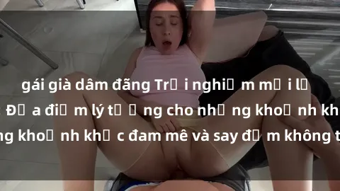gái già dâm đãng Trải nghiệm mới lạ tại sex nhà nghỉ: Địa điểm lý tưởng cho những khoảnh khắc đam mê và say đắm không thể quên!