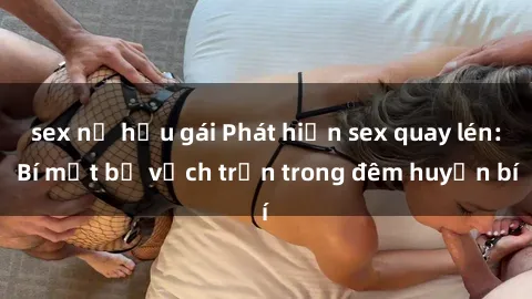 sex nữ hầu gái Phát hiện sex quay lén: Bí mật bị vạch trần trong đêm huyền bí