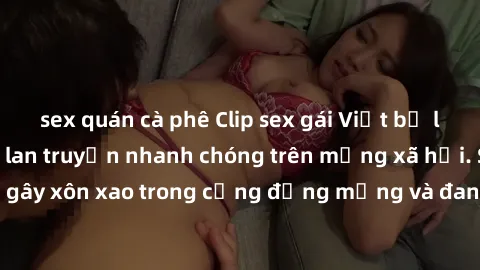 sex quán cà phê Clip sex gái Việt bị lộ gây chấn động, lan truyền nhanh chóng trên mạng xã hội. Sự việc đã gây xôn xao trong cộng đồng mạng và đang được công an điều tra làm rõ.
