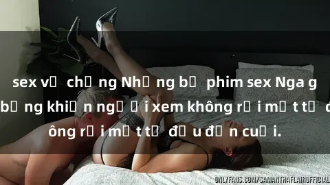 sex vợ chồng Những bộ phim sex Nga gợi cảm, nóng bỏng khiến người xem không rời mắt từ đầu đến cuối.