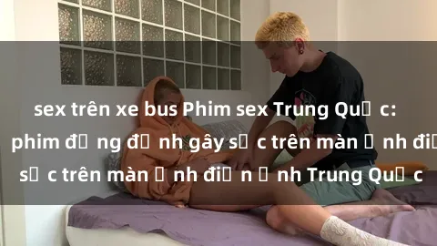 sex trên xe bus Phim sex Trung Quốc: Nghi vấn về các bộ phim đỏng đảnh gây sốc trên màn ảnh điện ảnh Trung Quốc