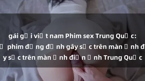gái gọi việt nam Phim sex Trung Quốc: Nghi vấn về các bộ phim đỏng đảnh gây sốc trên màn ảnh điện ảnh Trung Quốc