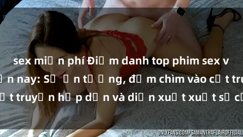 sex miễn phí Điểm danh top phim sex vietsub hot nhất hiện nay: Số ấn tượng, đắm chìm vào cốt truyện hấp dẫn và diễn xuất xuất sắcủa các diễn viên.