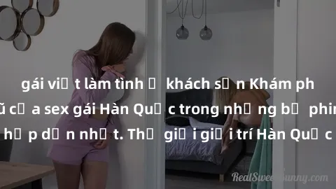 gái việt làm tình ở khách sạn Khám phá vẻ đẹp quyến rũ của sex gái Hàn Quốc trong những bộ phim nóng bỏng và hấp dẫn nhất. Thế giới giải trí Hàn Quốc hứa hẹn sẽ là nơi đem lại những trải nghiệm đầy kí