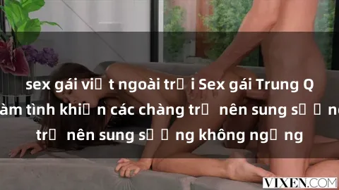 sex gái việt ngoài trời Sex gái Trung Quốc: Bí quyết làm tình khiến các chàng trở nên sung sướng không ngừng