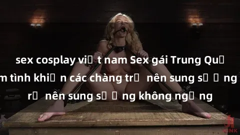sex cosplay việt nam Sex gái Trung Quốc: Bí quyết làm tình khiến các chàng trở nên sung sướng không ngừng