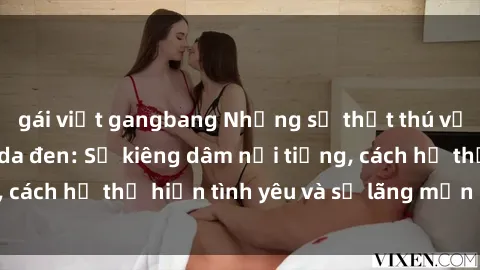 gái việt gangbang Những sự thật thú vị về sex ở người da đen: Sự kiêng dâm nổi tiếng, cách họ thể hiện tình yêu và sự lãng mạn đặc biệt