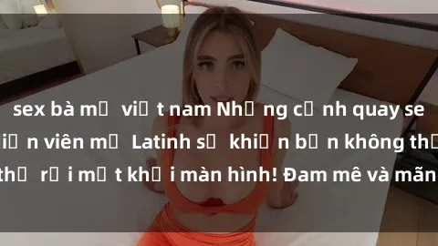 sex bà mẹ việt nam Những cảnh quay sex nóng bỏng với diễn viên mỹ Latinh sẽ khiến bạn không thể rời mắt khỏi màn hình! Đam mê và mãnh liệt, đầy cuốn hút!