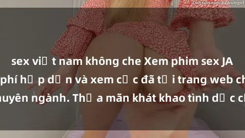 sex việt nam không che Xem phim sex JAV vietsub HD miễn phí hấp dẫn và xem cực đã tại trang web chuyên ngành. Thỏa mãn khát khao tình dục của bạn ngay hôm nay!