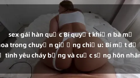 sex gái hàn quốc Bí quyết khiến bà mẹ Việt Nam thăng hoa trong chuyện giường chiếu: Bí mật để tình yêu cháy bỏng và cuộc sống hôn nhân thêm sung sướng.