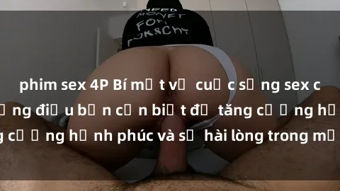 phim sex 4P Bí mật về cuộc sống sex của bà nội trợ: Những điều bạn cần biết để tăng cường hạnh phúc và sự hài lòng trong mối quan hệ