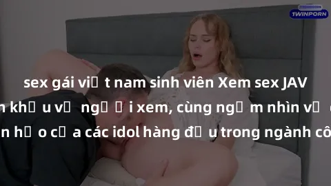 sex gái việt nam sinh viên Xem sex JAV idol HD để thỏa mãn khẩu vị người xem, cùng ngắm nhìn vẻ đẹp hoàn hảo của các idol hàng đầu trong ngành công nghiệp giải trí ủàiện nay.